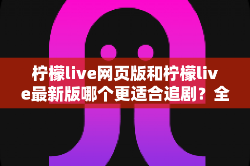 柠檬live网页版和柠檬live最新版哪个更适合追剧?全方位对比助你找到最佳观影方案 柠檬live网页版和柠檬live最新版哪个更适合追剧?全方位对比助你找到最佳观影方案