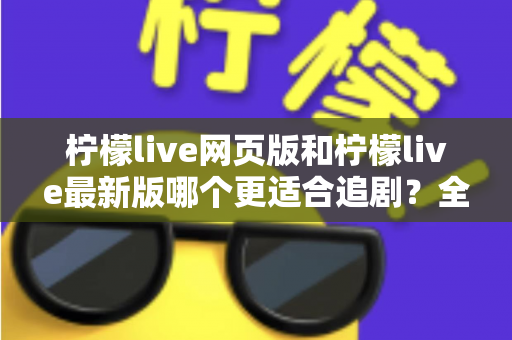 柠檬live网页版和柠檬live最新版哪个更适合追剧？全方位对比助你找到最佳观影方案