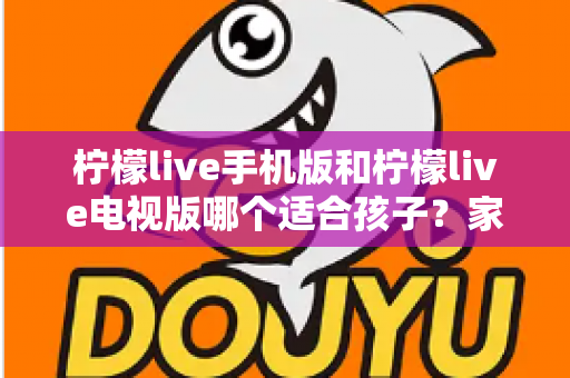 柠檬live手机版和柠檬live电视版哪个适合孩子？家长必读的全面对比与选择指南