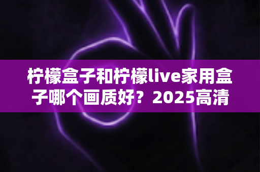 柠檬盒子和柠檬live家用盒子哪个画质好？2025高清电视盒子画质深度对比与选购指南
