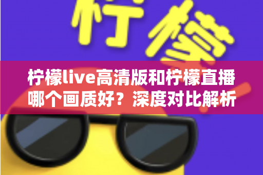 柠檬live高清版和柠檬直播哪个画质好？深度对比解析两大版本画质差异，助你选出最佳观看体验