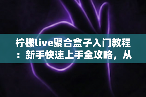 柠檬live聚合盒子入门教程：新手快速上手全攻略，从安装到精通一步到位
