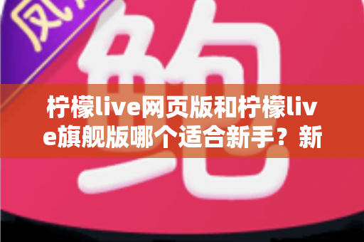 柠檬live网页版和柠檬live旗舰版哪个适合新手？新手入门全方位对比指南与实用选择攻略