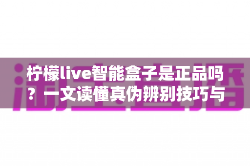 柠檬live智能盒子是正品吗？一文读懂真伪辨别技巧与安全购买全攻略