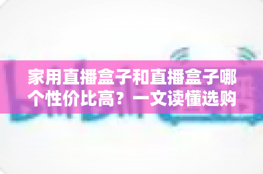 家用直播盒子和直播盒子哪个性价比高？一文读懂选购核心，帮你花对每一分钱