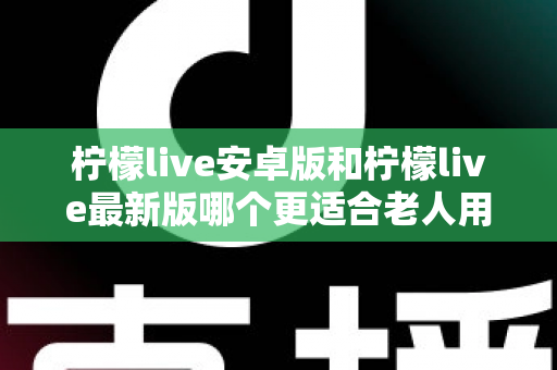 柠檬live安卓版和柠檬live最新版哪个更适合老人用？全面对比指南助您轻松选择