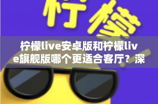 柠檬live安卓版和柠檬live旗舰版哪个更适合客厅?深度对比解析帮你一步选对版本 柠檬live安卓版和柠檬live旗舰版哪个更适合客厅?深度对比解析帮你一步选对版本
