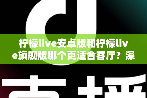 柠檬live安卓版和柠檬live旗舰版哪个更适合客厅?深度对比解析帮你一步选对版本 柠檬live安卓版和柠檬live旗舰版哪个更适合客厅?深度对比解析帮你一步选对版本