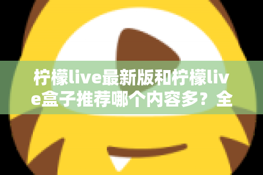 柠檬live最新版和柠檬live盒子推荐哪个内容多？全方位对比评测助你选出最全片源方案
