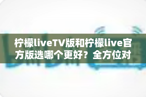 柠檬liveTV版和柠檬live官方版选哪个更好？全方位对比分析与选购指南
