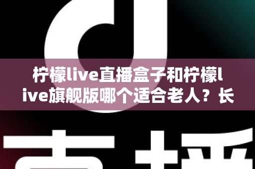 柠檬live直播盒子和柠檬live旗舰版哪个适合老人？长辈观影设备选购全攻略