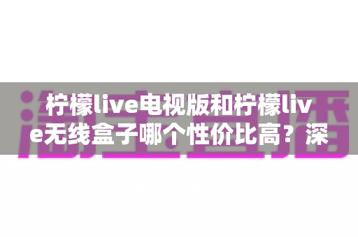 柠檬live电视版和柠檬live无线盒子哪个性价比高？深度对比帮你选对不选贵