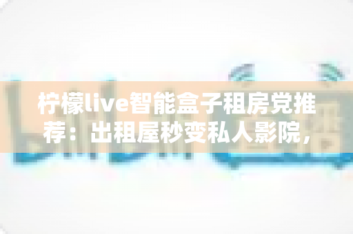 柠檬live智能盒子租房党推荐：出租屋秒变私人影院，小成本撬动大娱乐的搬家友好神器