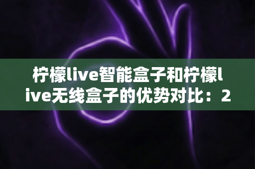 柠檬live智能盒子和柠檬live无线盒子的优势对比:2024最全选购指南,帮你轻松找到理想电视盒子 柠檬live智能盒子和柠檬live无线盒子的优势对比:2024最全选购指南,帮你轻松找到理想电视盒子