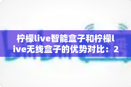 柠檬live智能盒子和柠檬live无线盒子的优势对比：2024最全选购指南，帮你轻松找到理想电视盒子