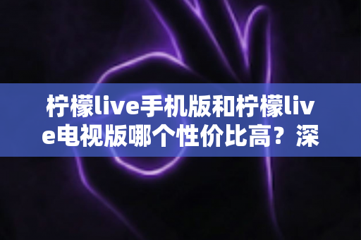 柠檬live手机版和柠檬live电视版哪个性价比高？深度对比分析与选购全指南