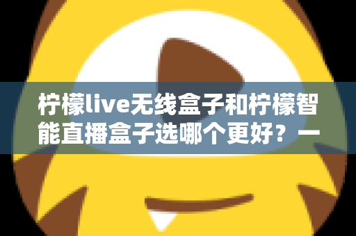 柠檬live无线盒子和柠檬智能直播盒子选哪个更好？一篇讲透差异的选购指南