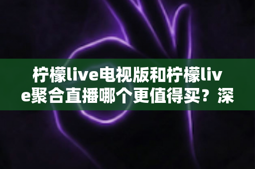 柠檬live电视版和柠檬live聚合直播哪个更值得买？深度对比测评帮你一次选对