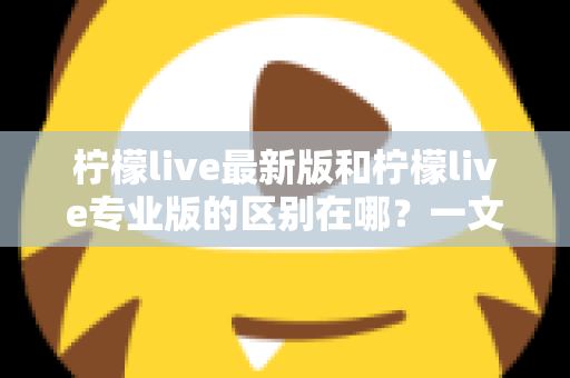 柠檬live最新版和柠檬live专业版的区别在哪？一文读懂两大版本核心差异，选对版本直播更省心