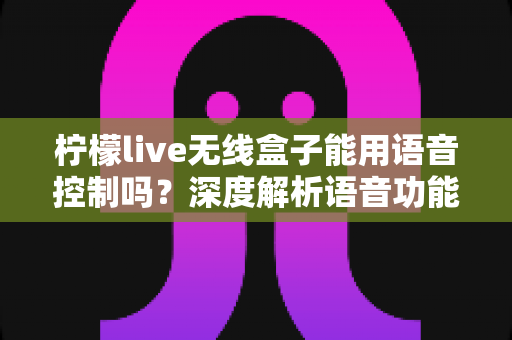 柠檬live无线盒子能用语音控制吗？深度解析语音功能、使用方法与实用技巧