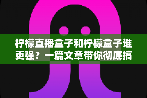 柠檬直播盒子和柠檬盒子谁更强？一篇文章带你彻底搞懂两款电视盒子的区别与选购指南