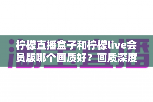 柠檬直播盒子和柠檬live会员版哪个画质好？画质深度对比与选择全指南