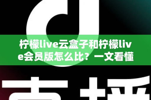 柠檬live云盒子和柠檬live会员版怎么比？一文看懂差异的深度选购指南