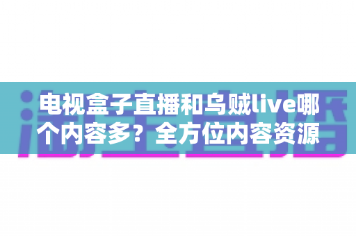 电视盒子直播和乌贼live哪个内容多？全方位内容资源深度对比评测指南