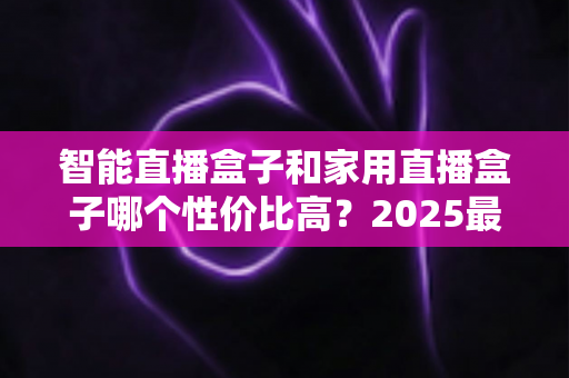 智能直播盒子和家用直播盒子哪个性价比高?2025最新选购对比指南与避坑攻略 智能直播盒子和家用直播盒子哪个性价比高?2025最新选购对比指南与避坑攻略
