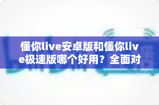 懂你live安卓版和懂你live极速版哪个好用？全面对比评测帮你选出最适合的版本