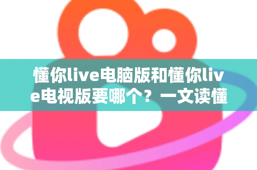 懂你live电脑版和懂你live电视版要哪个？一文读懂两者差异，选对版本畅享大屏与高清直播体验