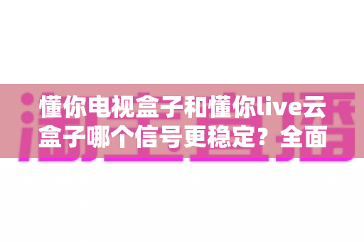 懂你电视盒子和懂你live云盒子哪个信号更稳定？全面解析帮你选对家庭影音好帮手