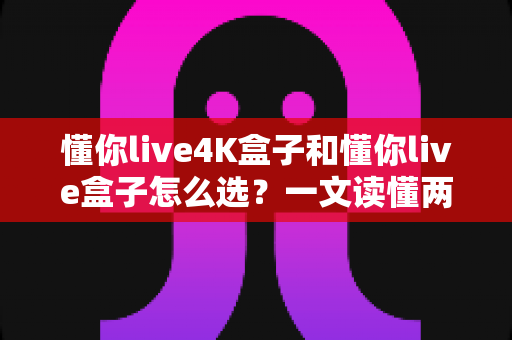 懂你live4K盒子和懂你live盒子怎么选？一文读懂两者差异，帮你找到最适合自己的电视盒子