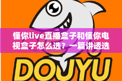 懂你live直播盒子和懂你电视盒子怎么选？一篇讲透选购逻辑的实用指南