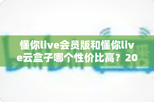 懂你live会员版和懂你live云盒子哪个性价比高？2025最新选购对比指南与避坑攻略