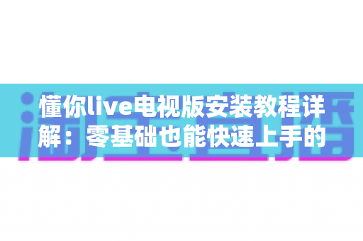 懂你live电视版安装教程详解:零基础也能快速上手的智能电视安装全流程指南 懂你live电视版安装教程详解:零基础也能快速上手的智能电视安装全流程指南