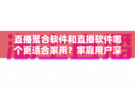 直播聚合软件和直播软件哪个更适合家用？家庭用户深度对比与选购全指南