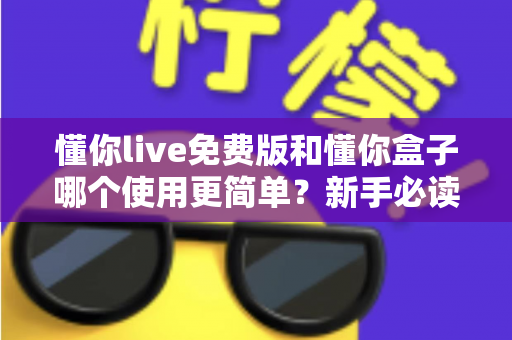 懂你live免费版和懂你盒子哪个使用更简单？新手必读的全方位上手体验对比指南