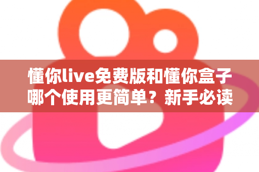 懂你live免费版和懂你盒子哪个使用更简单？新手必读的全方位上手体验对比指南