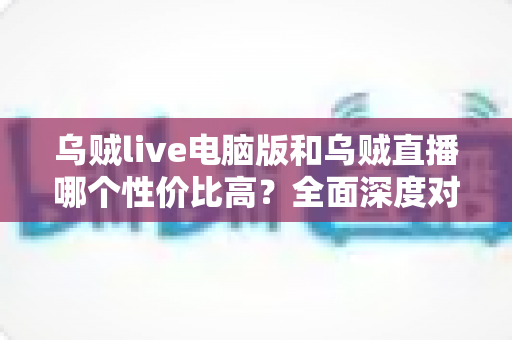 乌贼live电脑版和乌贼直播哪个性价比高?全面深度对比分析,帮你找到最划算的观看选择 乌贼live电脑版和乌贼直播哪个性价比高?全面深度对比分析,帮你找到最划算的观看选择