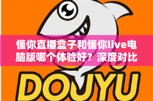 懂你直播盒子和懂你live电脑版哪个体验好？深度对比测评帮你选出最适合的直播工具