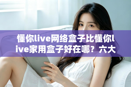 懂你live网络盒子比懂你live家用盒子好在哪?六大核心优势全面解析,看完再买不后悔 懂你live网络盒子比懂你live家用盒子好在哪?六大核心优势全面解析,看完再买不后悔