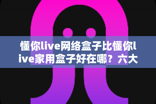 懂你live网络盒子比懂你live家用盒子好在哪?六大核心优势全面解析,看完再买不后悔 懂你live网络盒子比懂你live家用盒子好在哪?六大核心优势全面解析,看完再买不后悔