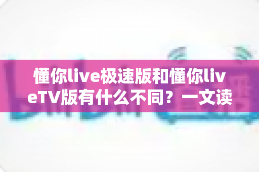 懂你live极速版和懂你liveTV版有什么不同？一文读懂两大版本核心差异，帮你精准选对看直播神器