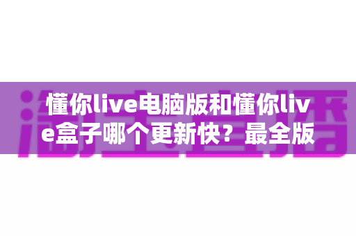 懂你live电脑版和懂你live盒子哪个更新快？最全版本更新速度对比与选择指南