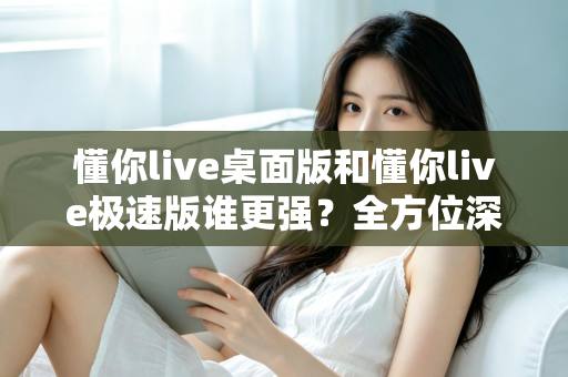 懂你live桌面版和懂你live极速版谁更强？全方位深度对比评测助你精准选择