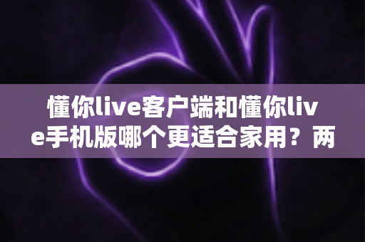 懂你live客户端和懂你live手机版哪个更适合家用？两大版本全面对比，帮你找到最佳家庭娱乐方案