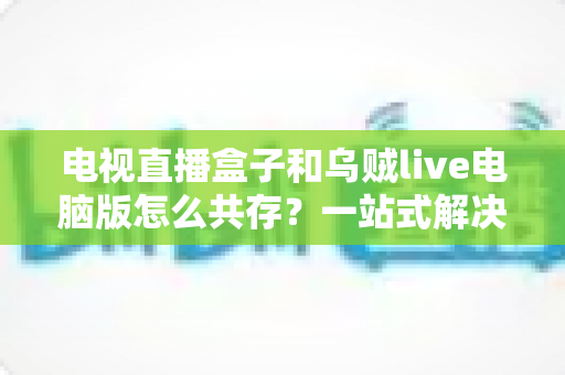 电视直播盒子和乌贼live电脑版怎么共存？一站式解决网络卡顿、设备冲突与使用难题的完整指南