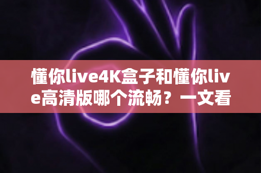 懂你live4K盒子和懂你live高清版哪个流畅？一文看懂流畅度差异与选购建议