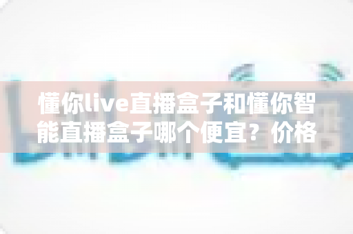 懂你live直播盒子和懂你智能直播盒子哪个便宜？价格与性价比深度对比全解析